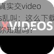 真实交videos乱叫：这么下载你知道吗？