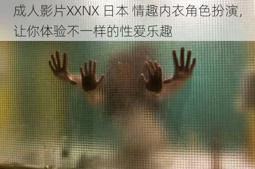 成人影片XXNX 日本 情趣内衣角色扮演，让你体验不一样的性爱乐趣